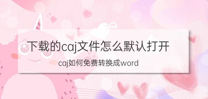 下载的caj文件怎么默认打开 caj如何免费转换成word？